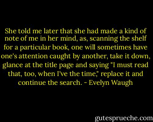 She told me later that she had made a kind of note of me in her mind, as, scanning the shelf for a particular book, one will sometimes have one's attention caught by another, take it down, glance at the title page and saying "I must read that, too, when I've the time," replace it and continue the search. - Evelyn Waugh