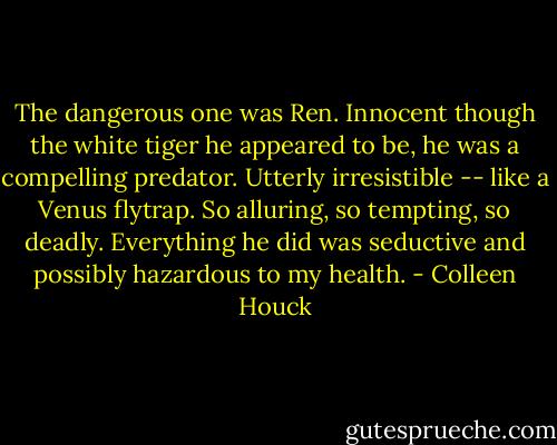 The dangerous one was Ren. Innocent though the white tiger he appeared to be, he was a compelling predator. Utterly irresistible -- like a Venus flytrap. So alluring, so tempting, so deadly. Everything he did was seductive and possibly hazardous to my health. - Colleen Houck