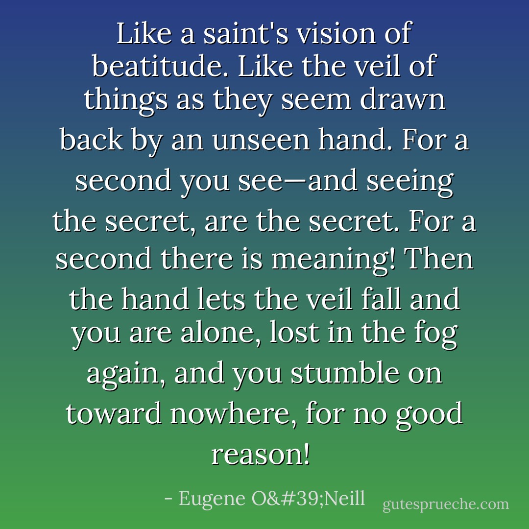 Like a saint's vision of beatitude. Like the veil of things as they seem drawn back by an unseen hand. For a second you see—and seeing the secret, are the secret. For a second there is meaning! Then the hand lets the veil fall and you are alone, lost in the fog again, and you stumble on toward nowhere, for no good reason!  - Eugene O'Neill