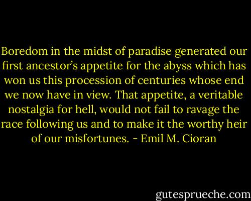 Boredom in the midst of paradise generated our first ancestor’s appetite for the abyss which has won us this procession of centuries whose end we now have in view. That appetite, a veritable nostalgia for hell, would not fail to ravage the race following us and to make it the worthy heir of our misfortunes. - Emil M. Cioran