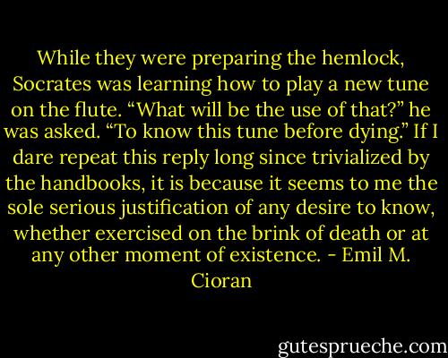 While they were preparing the hemlock, Socrates was learning how to play a new tune on the flute. “What will be the use of that?” he was asked. “To know this tune before dying.” If I dare repeat this reply long since trivialized by the handbooks, it is because it seems to me the sole serious justification of any desire to know, whether exercised on the brink of death or at any other moment of existence. - Emil M. Cioran