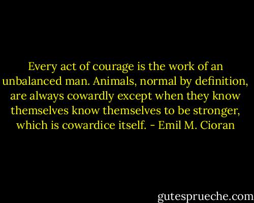 Every act of courage is the work of an unbalanced man. Animals, normal by definition, are always cowardly except when they know themselves know themselves to be stronger, which is cowardice itself. - Emil M. Cioran