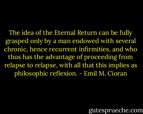 The idea of the Eternal Return can be fully grasped only by a man endowed with several chronic, hence recurrent infirmities, and who thus has the advantage of proceeding from relapse to relapse, with all that this implies as philosophic reflexion. - Emil M. Cioran