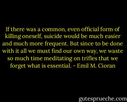 If there was a common, even official form of killing oneself, suicide would be much easier and much more frequent. But since to be done with it all we must find our own way, we waste so much time meditating on trifles that we forget what is essential. - Emil M. Cioran