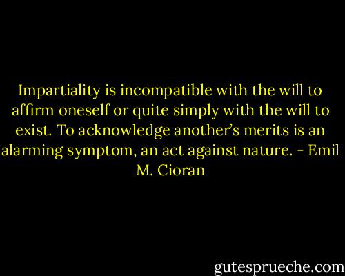 Impartiality is incompatible with the will to affirm oneself or quite simply with the will to exist. To acknowledge another’s merits is an alarming symptom, an act against nature. - Emil M. Cioran