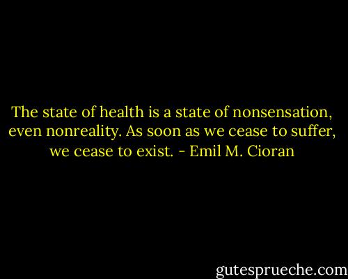 The state of health is a state of nonsensation, even nonreality. As soon as we cease to suffer, we cease to exist. - Emil M. Cioran