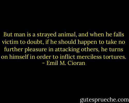 But man is a strayed animal, and when he falls victim to doubt, if he should happen to take no further pleasure in attacking others, he turns on himself in order to inflict merciless tortures. - Emil M. Cioran