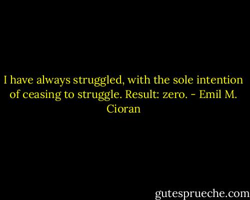 I have always struggled, with the sole intention of ceasing to struggle. Result: zero. - Emil M. Cioran