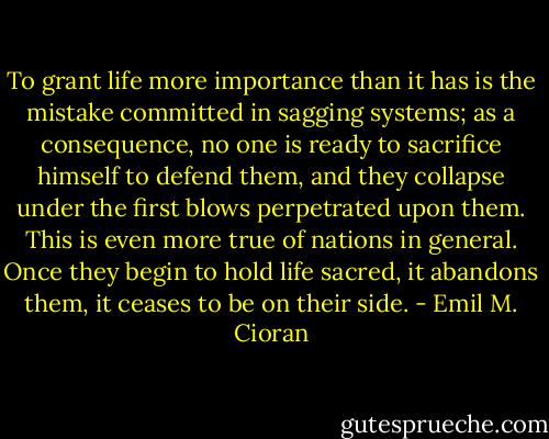 To grant life more importance than it has is the mistake committed in sagging systems; as a consequence, no one is ready to sacrifice himself to defend them, and they collapse under the first blows perpetrated upon them. This is even more true of nations in general. Once they begin to hold life sacred, it abandons them, it ceases to be on their side. - Emil M. Cioran