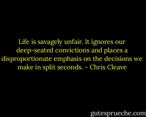 Life is savagely unfair. It ignores our deep-seated convictions and places a disproportionate emphasis on the decisions we make in split seconds. - Chris Cleave