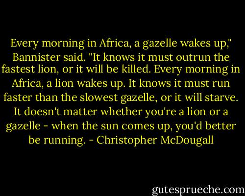 Every morning in Africa, a gazelle wakes up," Bannister said. "It knows it must outrun the fastest lion, or it will be killed. Every morning in Africa, a lion wakes up. It knows it must run faster than the slowest gazelle, or it will starve. It doesn't matter whether you're a lion or a gazelle - when the sun comes up, you'd better be running. - Christopher McDougall