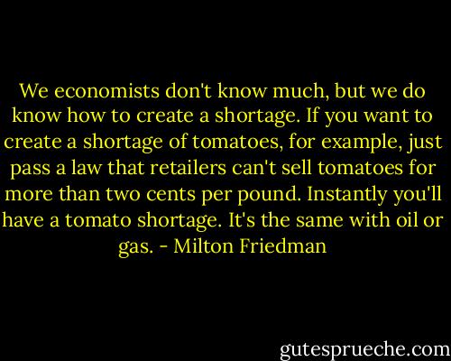 We economists don't know much, but we do know how to create a shortage. If you want to create a shortage of tomatoes, for example, just pass a law that retailers can't sell tomatoes for more than two cents per pound. Instantly you'll have a tomato shortage. It's the same with oil or gas. - Milton Friedman