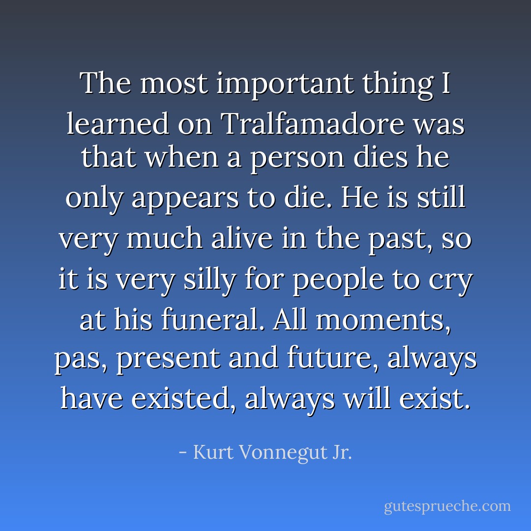 The most important thing I learned on Tralfamadore was that when a person dies he only appears to die. He is still very much alive in the past, so it is very silly for people to cry at his funeral. All moments, pas, present and future, always have existed, always will exist. - Kurt Vonnegut Jr.