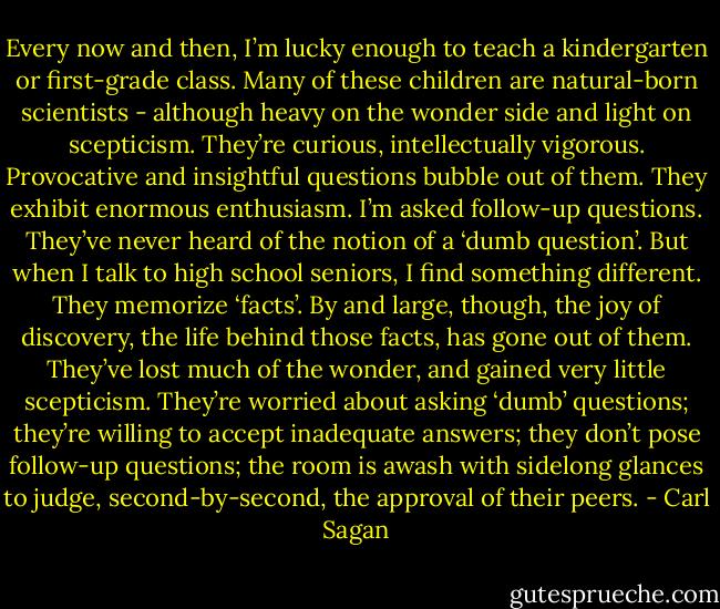 Every now and then, I’m lucky enough to teach a kindergarten or first-grade class. Many of these children are natural-born scientists - although heavy on the wonder side and light on scepticism. They’re curious, intellectually vigorous. Provocative and insightful questions bubble out of them. They exhibit enormous enthusiasm. I’m asked follow-up questions. They’ve never heard of the notion of a ‘dumb question’.<br />But when I talk to high school seniors, I find something different. They memorize ‘facts’. By and large, though, the joy of discovery, the life behind those facts, has gone out of them. They’ve lost much of the wonder, and gained very little scepticism. They’re worried about asking ‘dumb’ questions; they’re willing to accept inadequate answers; they don’t pose follow-up questions; the room is awash with sidelong glances to judge, second-by-second, the approval of their peers. - Carl Sagan