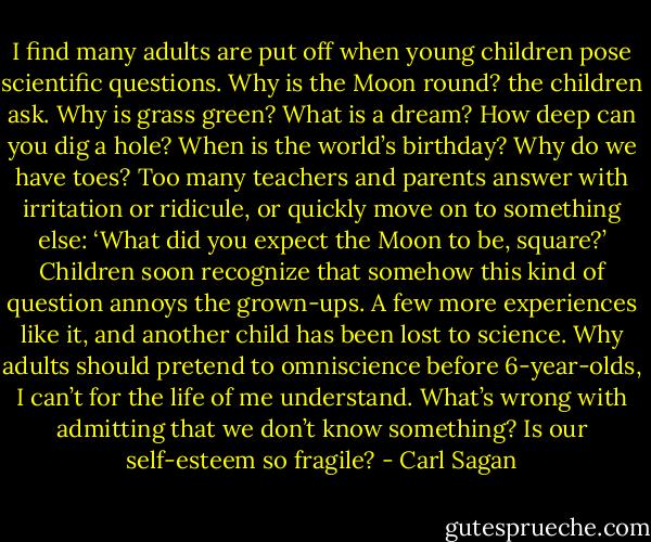 I find many adults are put off when young children pose scientific questions. Why is the Moon round? the children ask. Why is grass green? What is a dream? How deep can you dig a hole? When is the world’s birthday? Why do we have toes? Too many teachers and parents answer with irritation or ridicule, or quickly move on to something else: ‘What did you expect the Moon to be, square?’ Children soon recognize that somehow this kind of question annoys the grown-ups. A few more experiences like it, and another child has been lost to science. Why adults should pretend to omniscience before 6-year-olds, I can’t for the life of me understand. What’s wrong with admitting that we don’t know something? Is our self-esteem so fragile? - Carl Sagan