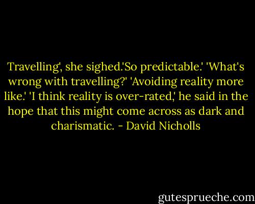 Travelling', she sighed.'So predictable.'<br />'What's wrong with travelling?'<br />'Avoiding reality more like.'<br />'I think reality is over-rated,' he said in the hope that this might come across as dark and charismatic. - David Nicholls