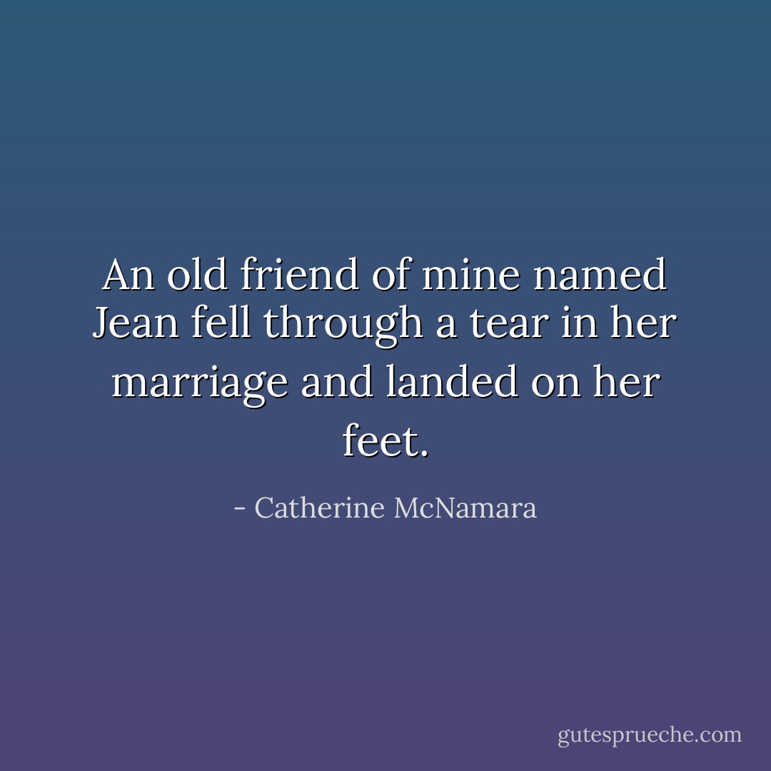 An old friend of mine named Jean fell through a tear in her marriage and landed on her feet. - Catherine McNamara