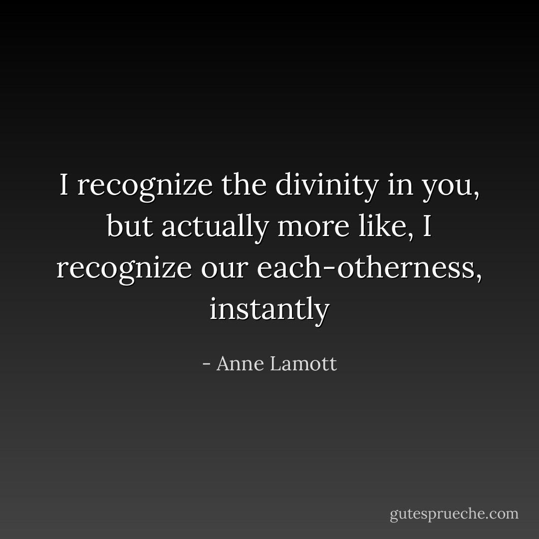 I recognize the divinity in you, but actually more like, I recognize our each-otherness, instantly - Anne Lamott
