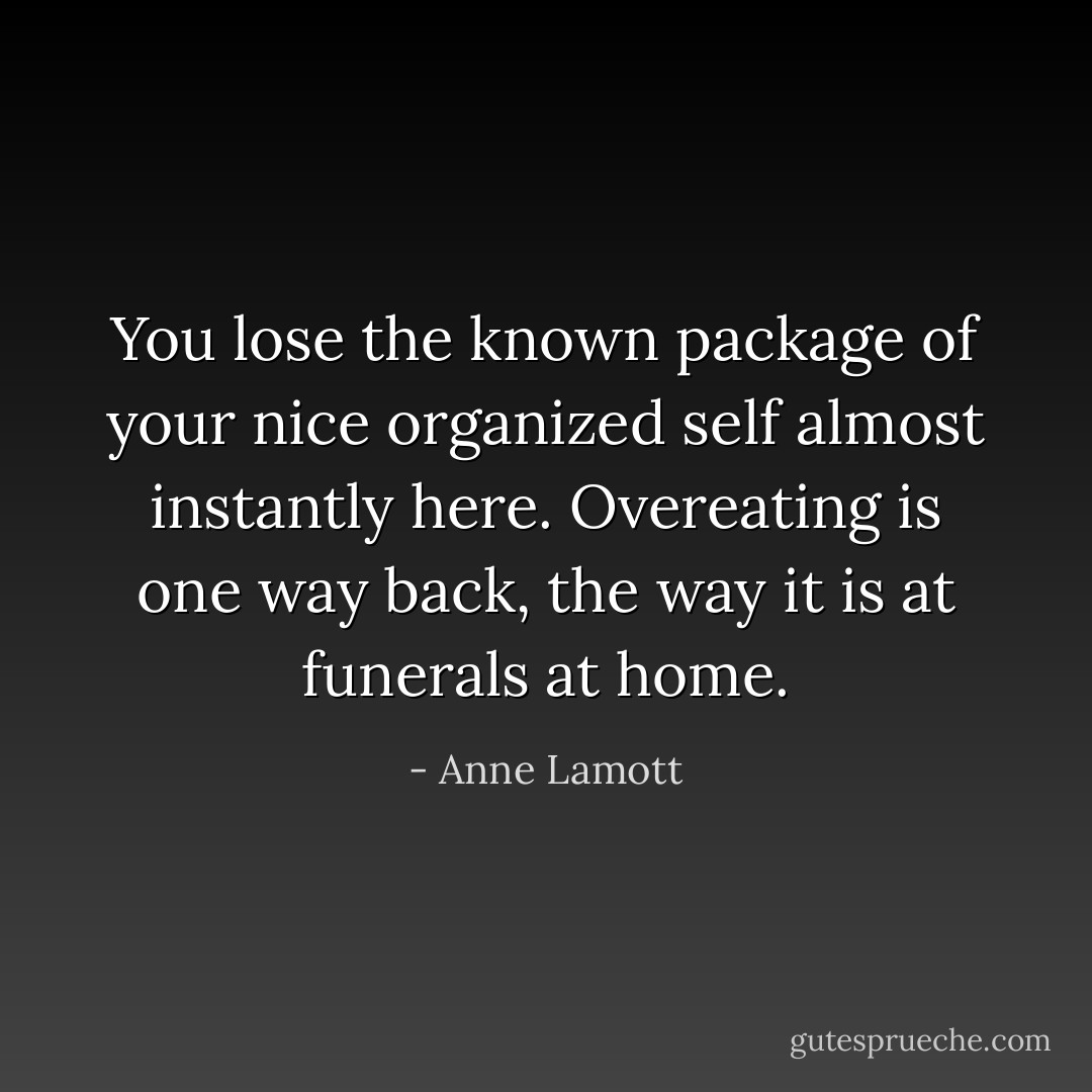 You lose the known package of your nice organized self almost instantly here. Overeating is one way back, the way it is at funerals at home. - Anne Lamott