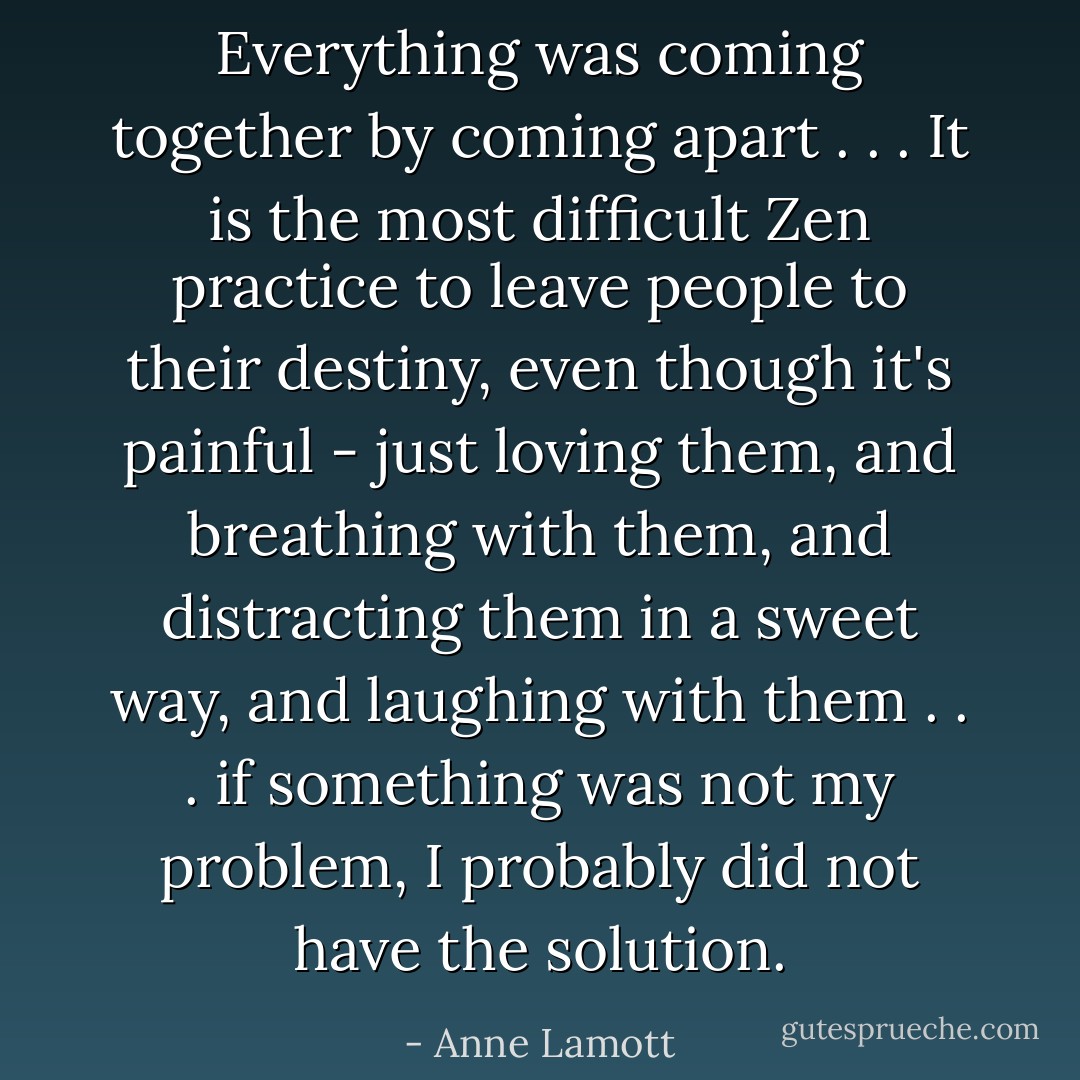 Everything was coming together by coming apart . . . It is the most difficult Zen practice to leave people to their destiny, even though it's painful - just loving them, and breathing with them, and distracting them in a sweet way, and laughing with them . . . if something was not my problem, I probably did not have the solution. - Anne Lamott