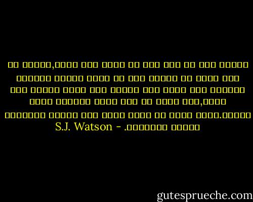 أدركت أنه لم يعد لدي أي طموح بعد الآن,وأنني لم أعد أريد من حياتي سوي أن أشعر بانني انسانة طبيعية وأن أعيش ككل انسان أخر يبني تحربة فوق أخري,وأن يمنح كل يوم يومي التالي شكله ولونه.انني أريد أن أنمو ببطء وأن أتعلم الأشياء وأشكل التجارب. - S.J. Watson