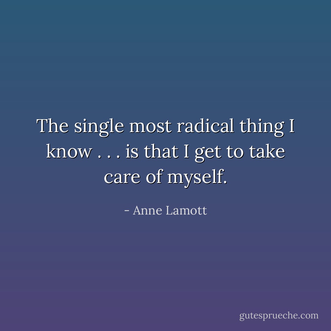 The single most radical thing I know . . . is that I get to take care of myself. - Anne Lamott