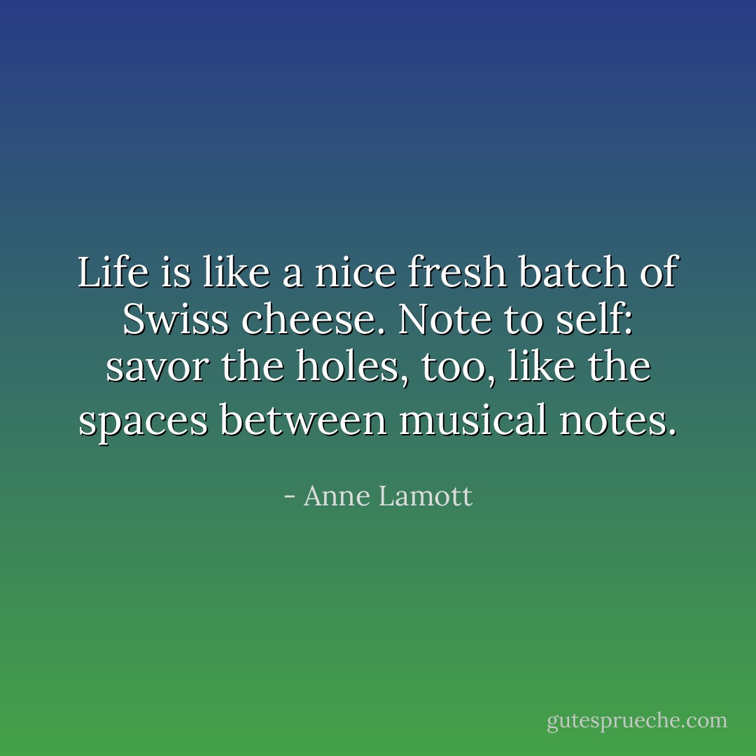 Life is like a nice fresh batch of Swiss cheese. Note to self: savor the holes, too, like the spaces between musical notes. - Anne Lamott