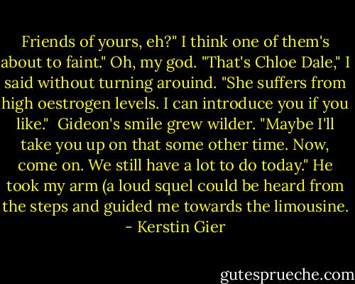 Friends of yours, eh?" I think one of them's about to faint." Oh, my god. "That's Chloe Dale," I said without turning arouind. "She suffers from high oestrogen levels. I can introduce you if you like." <br />Gideon's smile grew wilder. "Maybe I'll take you up on that some other time. Now, come on. We still have a lot to do today." He took my arm (a loud squel could be heard from the steps and guided me towards the limousine. - Kerstin Gier