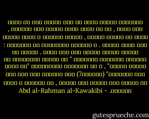 فالشرقي مثلاً يهتم في شأن ظالمه إلى ان يزول عنه ظلمه , ثم لا يفكر فيمن يخلفه ولا يراقبه , فيقع في الظلم ثانية , فيعيد الكَرة و يعود الظلم إلى مالا نهاية . و كأولئك الباطنية في الإسلام : فتكوا بمئات امراء على غير طائل . كأنهم لم يسمعوا بالحكمة النبوية " لا يُلدغ المؤمِنُ من جُحرٍ مرتين" , و لا بالحكمة القُرآنية "إن الله يحب المتقين" (التوبة7) أما الغربي إذا اخذ على يد ظالمه فلا يفلته حتى يشلها , بل يقطعها و يكوي مقطعها. - Abd al-Rahman al-Kawakibi