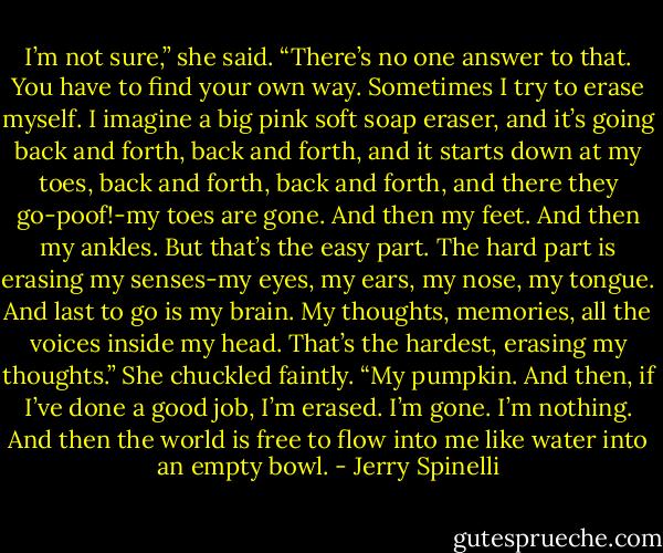 I’m not sure,” she said. “There’s no one answer to that. You have to<br />find your own way. Sometimes I try to erase myself. I imagine a big<br />pink soft soap eraser, and it’s going back and forth, back and forth,<br />and it starts down at my toes, back and forth, back and forth, and<br />there they go-poof!-my toes are gone. And then my feet. And then my<br />ankles. But that’s the easy part. The hard part is erasing my senses-my<br />eyes, my ears, my nose, my tongue. And last to go is my brain. My<br />thoughts, memories, all the voices inside my head. That’s the hardest,<br />erasing my thoughts.” She chuckled faintly. “My pumpkin. And then, if<br />I’ve done a good job, I’m erased. I’m gone. I’m nothing. And then the<br />world is free to flow into me like water into an empty bowl. - Jerry Spinelli