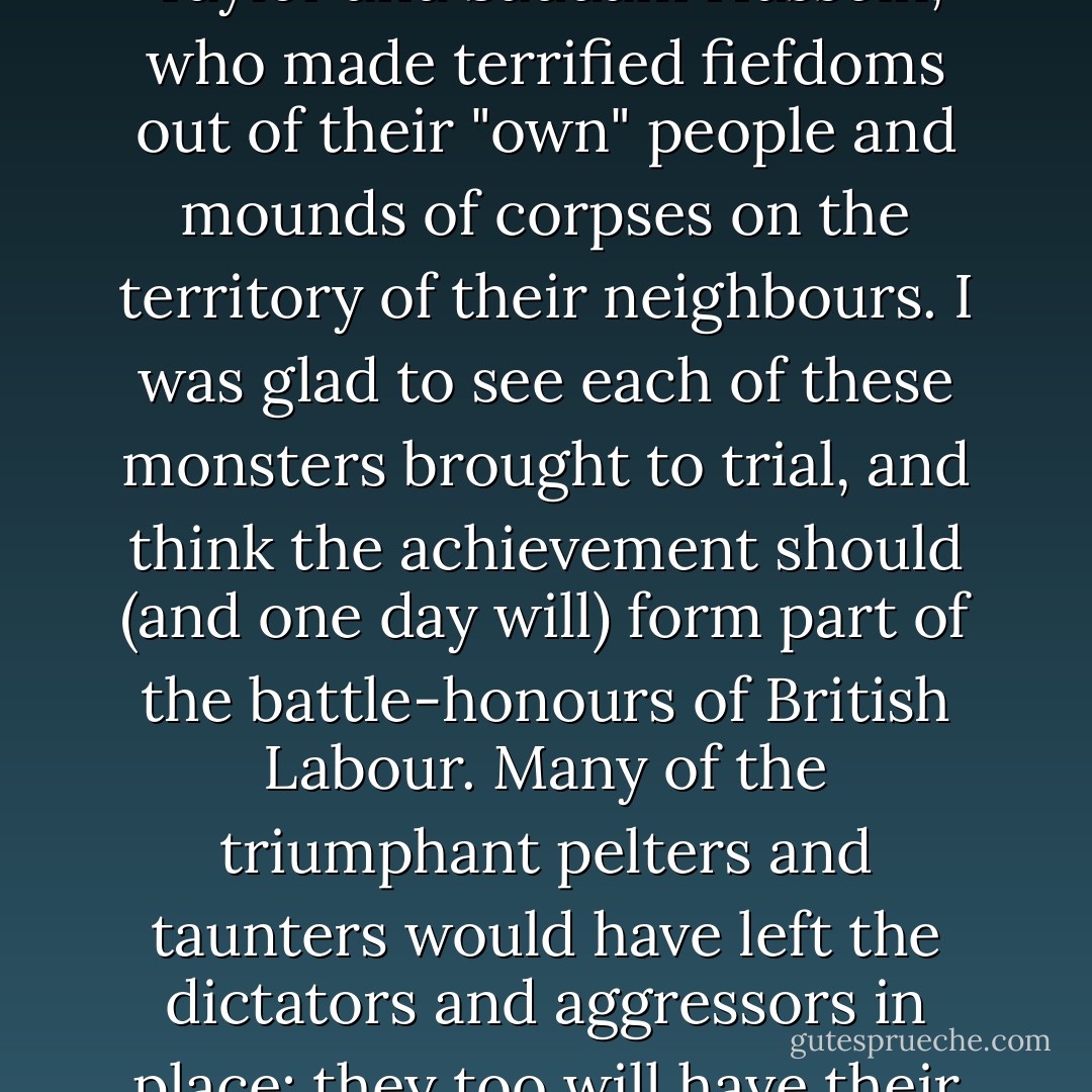 I cannot forget the figures of Slobodan Milošević, Charles Taylor and Saddam Hussein, who made terrified fiefdoms out of their "own" people and mounds of corpses on the territory of their neighbours. I was glad to see each of these monsters brought to trial, and think the achievement should (and one day will) form part of the battle‑honours of British Labour. Many of the triumphant pelters and taunters would have left the dictators and aggressors in place: they too will have their place in history. - Christopher Hitchens