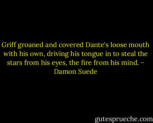 Griff groaned and covered Dante's loose mouth with his own, driving his tongue in to steal the stars from his eyes, the fire from his mind. - Damon Suede