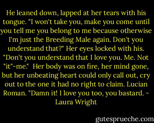 He leaned down, lapped at her tears with his tongue. "I won't take you, make you come until you tell me you belong to me because otherwise I'm just the Breeding Male again. Don't you understand that?" Her eyes locked with his. "Don't you understand that I love you. Me. Not "it"-me."<br /><br />Her body was on fire, her mind gone, but her unbeating heart could only call out, cry out to the one it had no right to claim. Lucian Roman. "Damn it! I love you too, you bastard. - Laura Wright