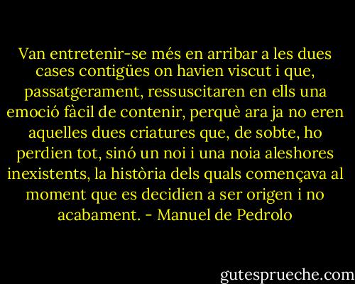 Van entretenir-se més en arribar a les dues cases contigües on havien viscut i que, passatgerament, ressuscitaren en ells una emoció fàcil de contenir, perquè ara ja no eren aquelles dues criatures que, de sobte, ho perdien tot, sinó un noi i una noia aleshores inexistents, la història dels quals començava al moment que es decidien a ser origen i no acabament. - Manuel de Pedrolo