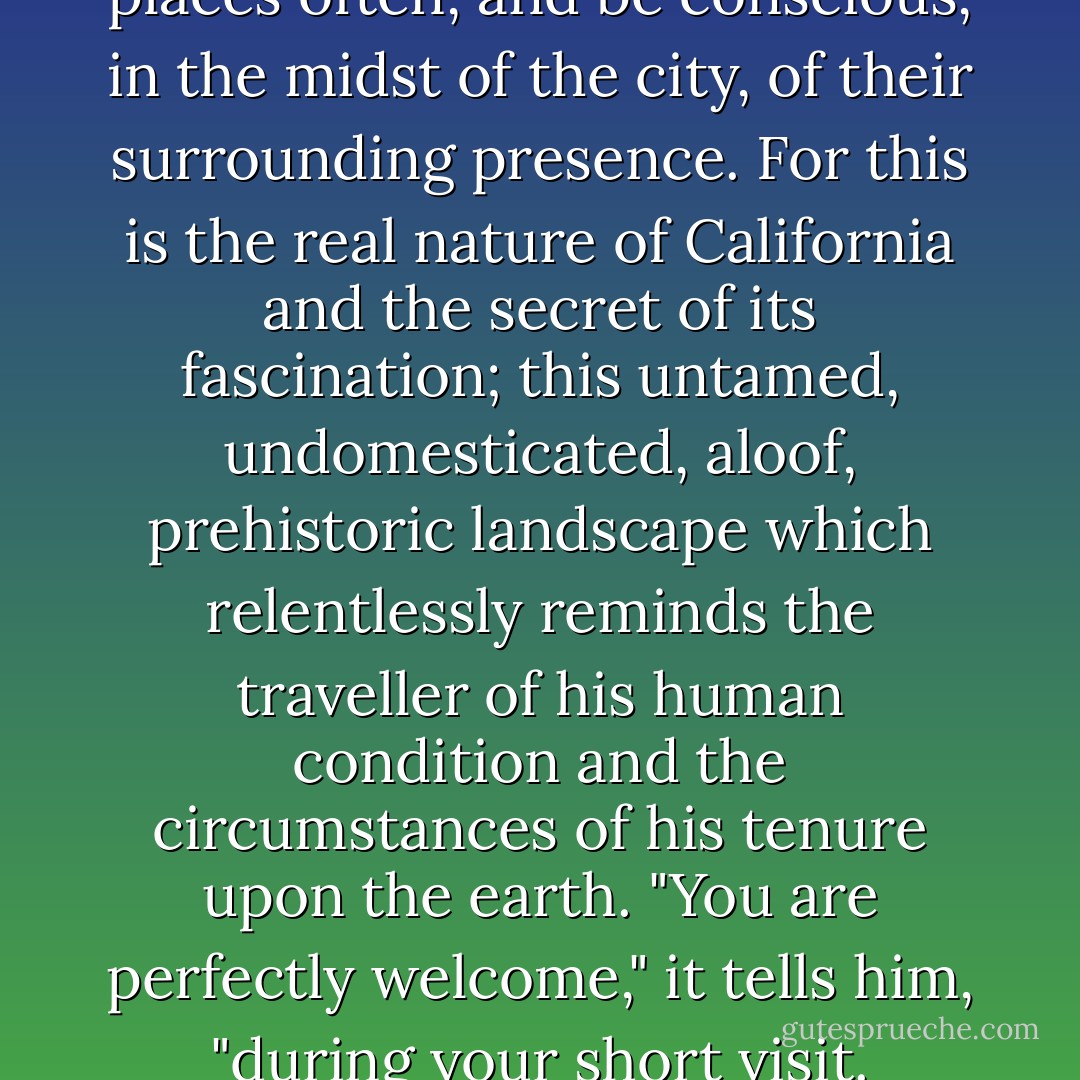 An afternoon drive from Los Angeles will take you up into the high mountains, where eagles circle above the forests and the cold blue lakes, or out over the Mojave Desert, with its weird vegetation and immense vistas. Not very far away are Death Valley, and Yosemite, and Sequoia Forest with its giant trees which were growing long before the Parthenon was built; they are the oldest living things in the world. One should visit such places often, and be conscious, in the midst of the city, of their surrounding presence. For this is the real nature of California and the secret of its fascination; this untamed, undomesticated, aloof, prehistoric landscape which relentlessly reminds the traveller of his human condition and the circumstances of his tenure upon the earth. "You are perfectly welcome," it tells him, "during your short visit. Everything is at your disposal. Only, I must warn you, if things go wrong, don't blame me. I accept no responsibility. I am not part of your neurosis. Don't cry to me for safety. There is no home here. There is no security in your mansions or your fortresses, your family vaults or your banks or your double beds. Understand this fact, and you will be free. Accept it, and you will be happy. - Christopher Isherwood
