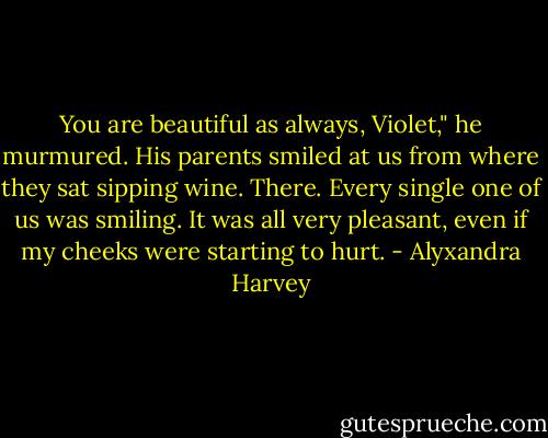You are beautiful as always, Violet," he murmured. His parents smiled at us from where they sat sipping wine. There. Every single one of us was smiling.<br />It was all very pleasant, even if my cheeks were starting to hurt. - Alyxandra Harvey