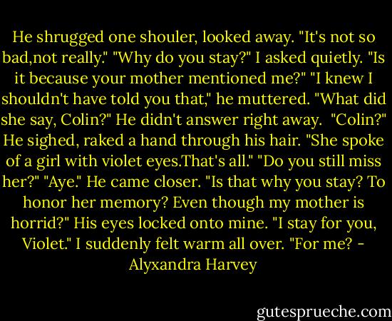 He shrugged one shouler, looked away. "It's not so bad,not really."<br />"Why do you stay?" I asked quietly. "Is it because your mother mentioned me?"<br />"I knew I shouldn't have told you that," he muttered.<br />"What did she say, Colin?"<br />He didn't answer right away. <br />"Colin?"<br />He sighed, raked a hand through his hair. "She spoke of a girl with violet eyes.That's all."<br />"Do you still miss her?"<br />"Aye." He came closer.<br />"Is that why you stay? To honor her memory? Even though my mother is horrid?"<br />His eyes locked onto mine. "I stay for you, Violet."<br />I suddenly felt warm all over. "For me? - Alyxandra Harvey