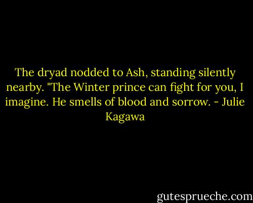 The dryad nodded to Ash, standing silently nearby. "The Winter prince can fight for you, I imagine. He smells of blood and sorrow. - Julie Kagawa