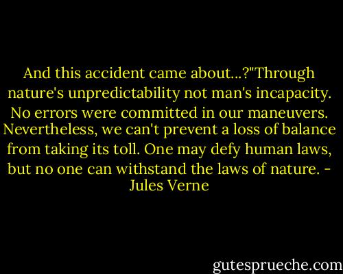 And this accident came about...?"Through nature's unpredictability not man's incapacity. No errors were committed in our maneuvers. Nevertheless, we can't prevent a loss of balance from taking its toll. One may defy human laws, but no one can withstand the laws of nature. - Jules Verne