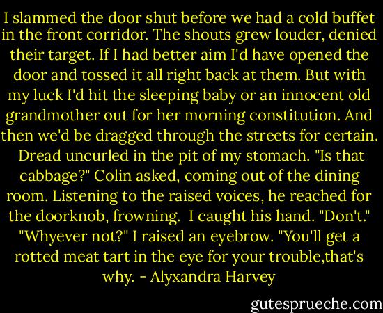 I slammed the door shut before we had a cold buffet in the front corridor. The shouts grew louder, denied their target. If I had better aim I'd have opened the door and tossed it all right back at them. But with my luck I'd hit the sleeping baby or an innocent old grandmother out for her morning constitution. And then we'd be dragged through the streets for certain. <br />Dread uncurled in the pit of my stomach.<br />"Is that cabbage?" Colin asked, coming out of the dining room. Listening to the raised voices, he reached for the doorknob, frowning. <br />I caught his hand. "Don't."<br />"Whyever not?"<br />I raised an eyebrow. "You'll get a rotted meat tart in the eye for your trouble,that's why. - Alyxandra Harvey