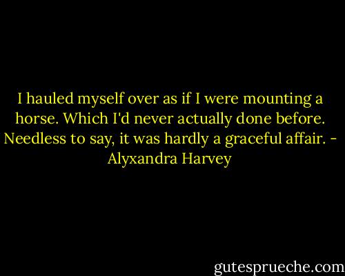 I hauled myself over as if I were mounting a horse. Which I'd never actually done before.<br />Needless to say, it was hardly a graceful affair. - Alyxandra Harvey