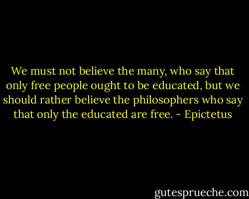 We must not believe the many, who say that only free people ought to be educated, but we should rather believe the philosophers who say that only the educated are free. - Epictetus