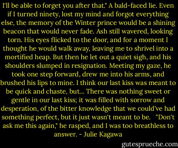 I'll be able to forget you after that." A bald-faced lie. Even if I turned ninety, lost my mind and forgot everything else, the memory of the Winter prince would be a shining beacon that would never fade.<br />Ash still wavered, looking torn. His eyes flicked to the door, and for a moment I thought he would walk away, leaving me to shrivel into a mortified heap. But then he let out a quiet sigh, and his shoulders slumped in resignation.<br />Meeting my gaze, he took one step forward, drew me into his arms, and brushed his lips to mine.<br />I think our last kiss was meant to be quick and chaste, but... There was nothing sweet or gentle in our last kiss; it was filled with sorrow and desperation, of the bitter knowledge that we could've had something perfect, but it just wasn't meant to be. <br /><br />"Don't ask me this again," he rasped, and I was too breathless to answer. - Julie Kagawa