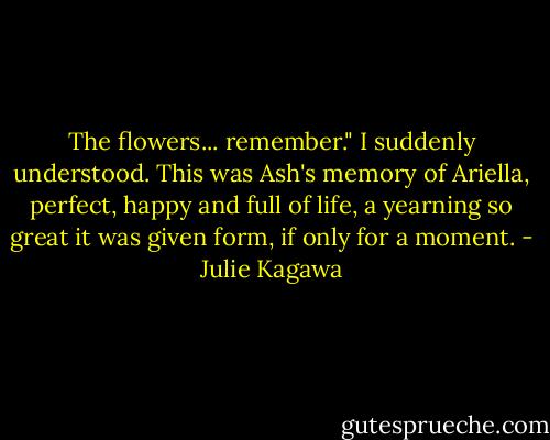 The flowers... remember."<br />I suddenly understood. This was Ash's memory of Ariella, perfect, happy and full of life, a yearning so great it was given form, if only for a moment. - Julie Kagawa