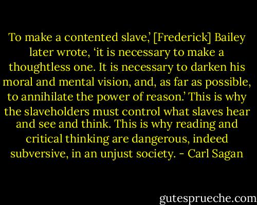 To make a contented slave,’ [Frederick] Bailey later wrote, ‘it is necessary to make a thoughtless one. It is necessary to darken his moral and mental vision, and, as far as possible, to annihilate the power of reason.’ This is why the slaveholders must control what slaves hear and see and think. This is why reading and critical thinking are dangerous, indeed subversive, in an unjust society. - Carl Sagan