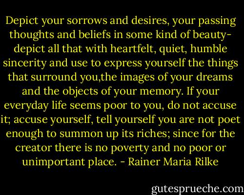 Depict your sorrows and desires, your passing thoughts and beliefs in some kind of beauty- depict all that with heartfelt, quiet, humble sincerity and use to express yourself the things that surround you,the images of your dreams and the objects of your memory. If your everyday life seems poor to you, do not accuse it; accuse yourself, tell yourself you are not poet enough to summon up its riches; since for the creator there is no poverty and no poor or unimportant place. - Rainer Maria Rilke