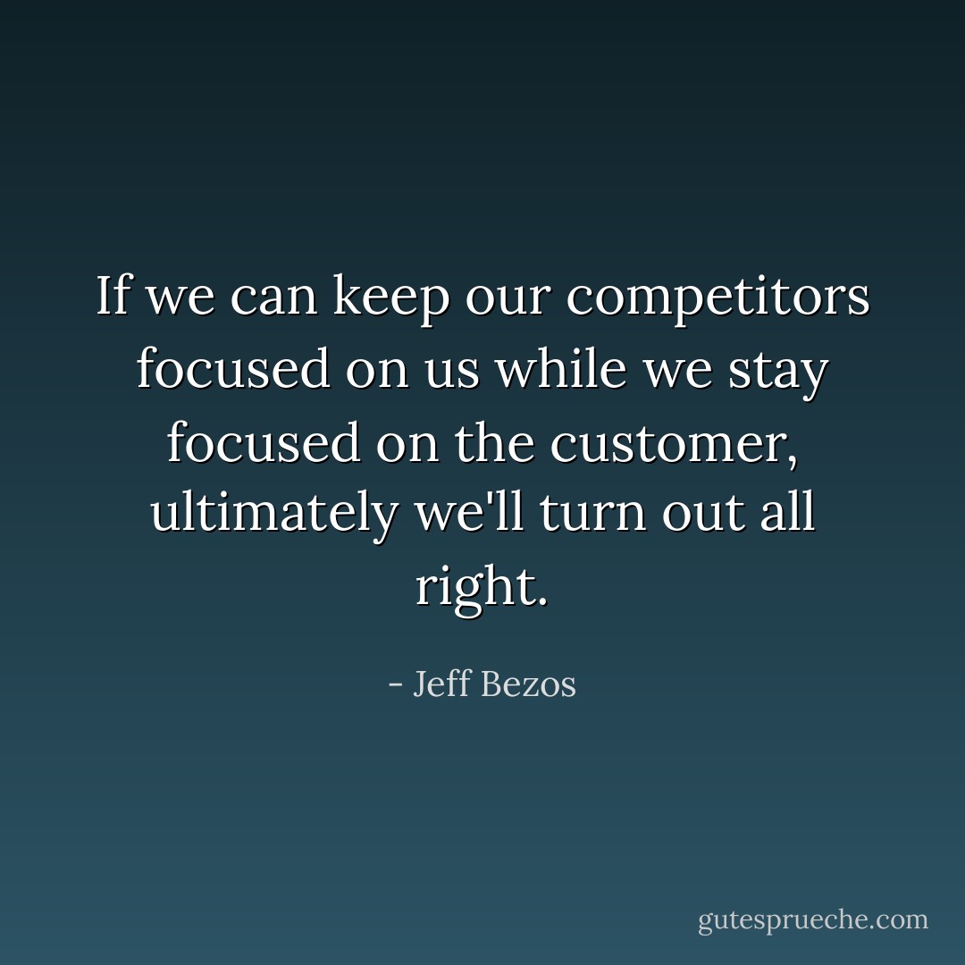 If we can keep our competitors focused on us while we stay focused on the customer, ultimately we'll turn out all right. - Jeff Bezos
