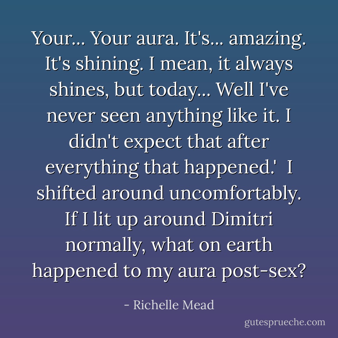 Your... Your aura. It's... amazing. It's shining. I mean, it always shines, but today... Well I've never seen anything like it. I didn't expect that after everything that happened.'<br /><br />I shifted around uncomfortably. If I lit up around Dimitri normally, what on earth happened to my aura post-sex? - Richelle Mead