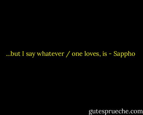...but I say whatever / one loves, is - Sappho