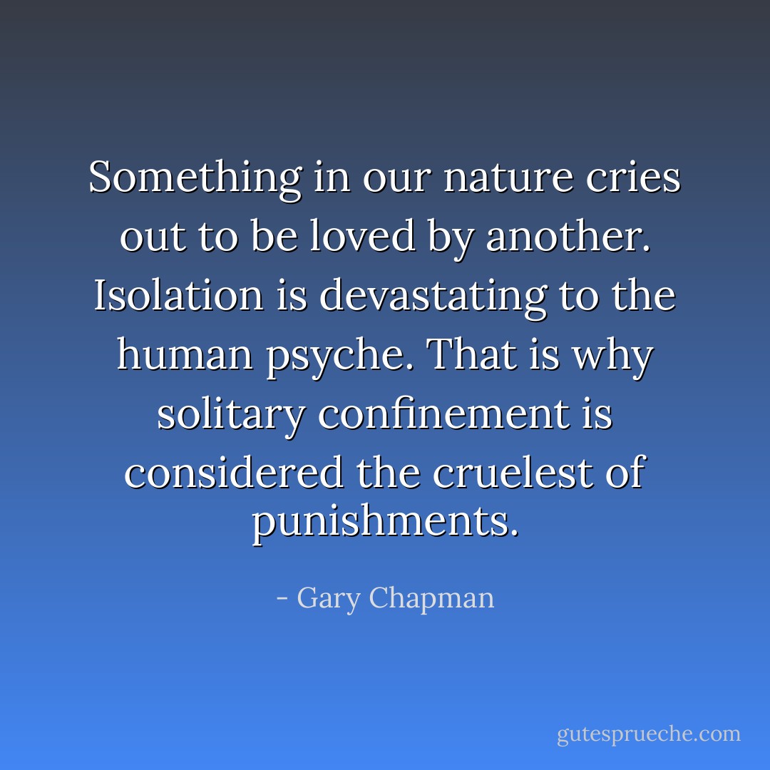Something in our nature cries out to be loved by another. Isolation is devastating to the human psyche. That is why solitary confinement is considered the cruelest of punishments. - Gary Chapman